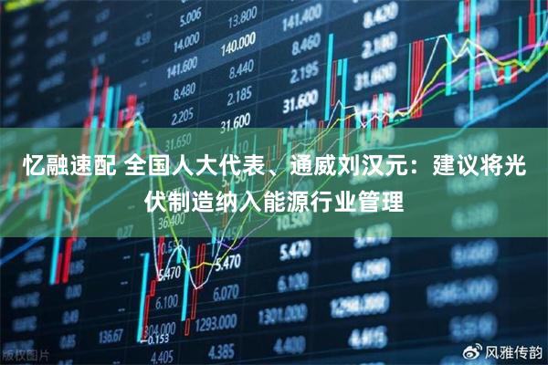忆融速配 全国人大代表、通威刘汉元：建议将光伏制造纳入能源行业管理