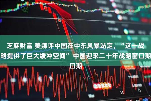 芝麻财富 美媒评中国在中东风暴站定，“这一战略提供了巨大缓冲空间” 中国迎来二十年战略窗口期